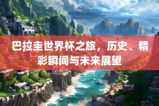 巴拉圭世界杯之旅，历史、精彩瞬间与未来展望