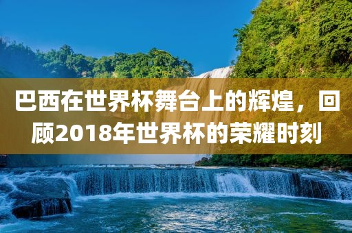巴西在世界杯舞台上的辉煌，回顾2018年世界杯的荣耀时刻