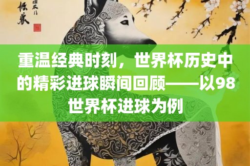 重温经典时刻，世界杯历史中的精彩进球瞬间回顾——以98世界杯进球为例
