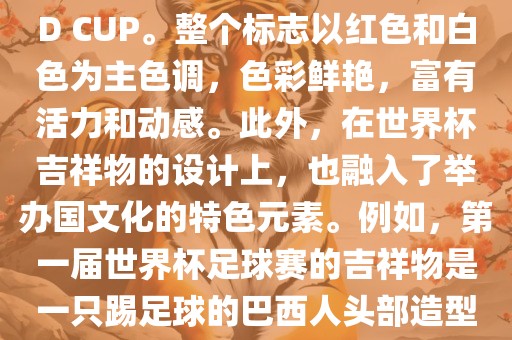 世界杯标志主要由三个部分组成，上方的圆形图案代表了足球运动的主要元素，即足球；中间的图案代表了国际足联的英文缩写FIFA；下方的图案则代表了世界杯的英文名称WORLD CUP。整个标志以红色和白色为主色调，色彩鲜艳，富有活力和动感。此外，在世界杯吉祥物的设计上，也融入了举办国文化的特色元素。例如，第一届世界杯足球赛的吉祥物是一只踢足球的巴西人头部造型的吉祥物，而后续世界杯的吉祥物也各具特色，融入了举办国的文化元素和特色。总之，世界杯标志的设计旨在展示足球运动的精神和举办国的文化特色。