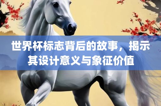 世界杯标志背后的故事，揭示其设计意义与象征价值