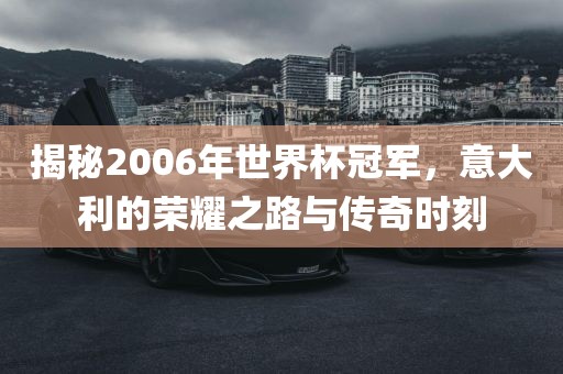 揭秘2006年世界杯冠军，意大利的荣耀之路与传奇时刻