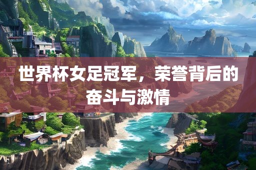 世界杯女足冠军，荣誉背后的奋斗与激情