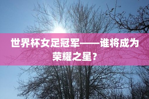 世界杯女足冠军——谁将成为荣耀之星？