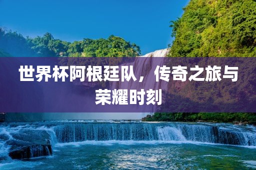世界杯阿根廷队，传奇之旅与荣耀时刻
