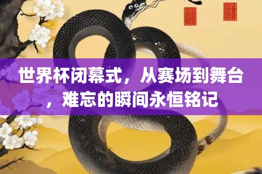 世界杯闭幕式，从赛场到舞台，难忘的瞬间永恒铭记