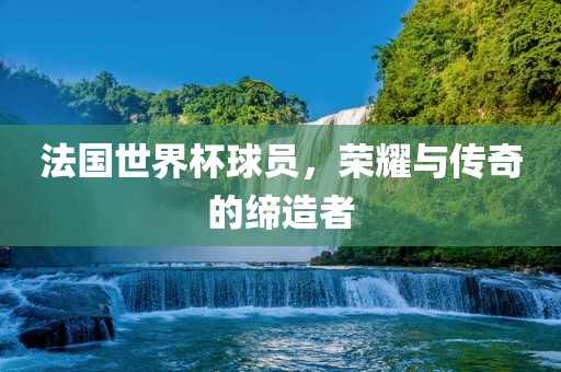 法国世界杯球员，荣耀与传奇的缔造者
