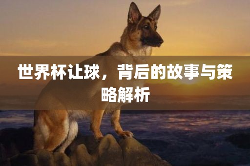 世界杯让球，背后的故事与策略解析