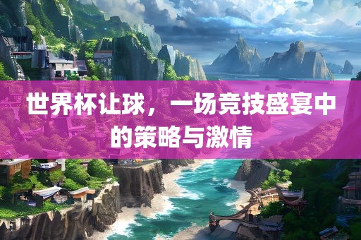 世界杯让球，一场竞技盛宴中的策略与激情
