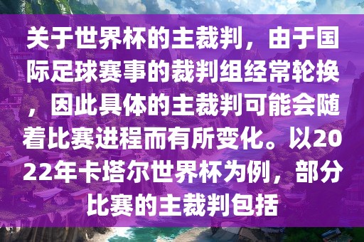 关于世界杯的主裁判，由于国际足球赛事的裁判组经常轮换，因此具体的主裁判可能会随着比赛进程而有所变化。以2022年卡塔尔世界杯为例，部分比赛的主裁判包括
