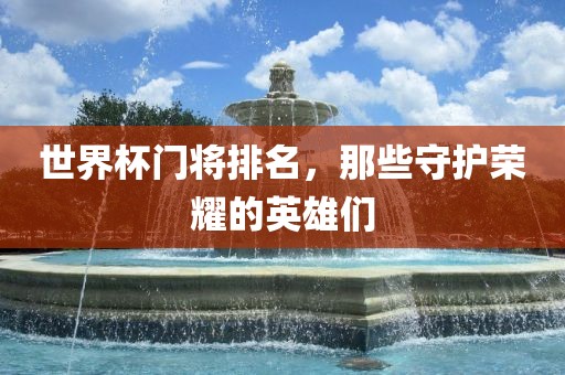 世界杯门将排名，那些守护荣耀的英雄们