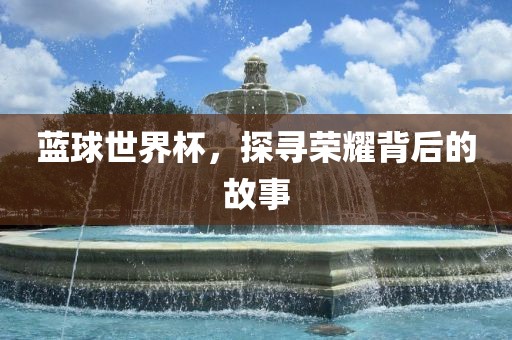 蓝球世界杯，探寻荣耀背后的故事