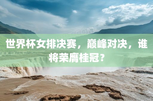 世界杯女排决赛，巅峰对决，谁将荣膺桂冠？