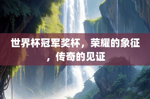 世界杯冠军奖杯，荣耀的象征，传奇的见证