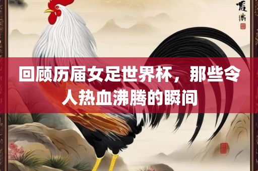 回顾历届女足世界杯，那些令人热血沸腾的瞬间