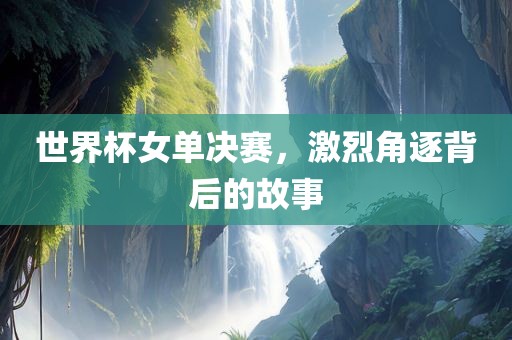 世界杯女单决赛，激烈角逐背后的故事