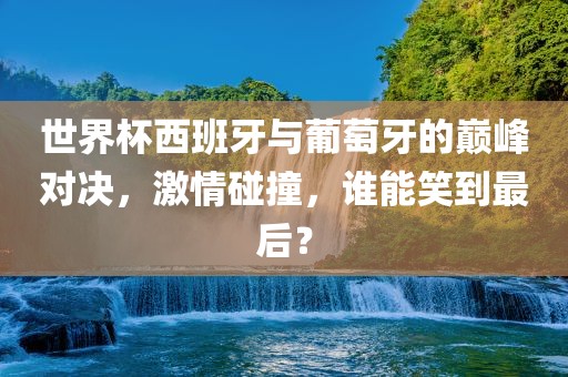 世界杯西班牙与葡萄牙的巅峰对决，激情碰撞，谁能笑到最后？
