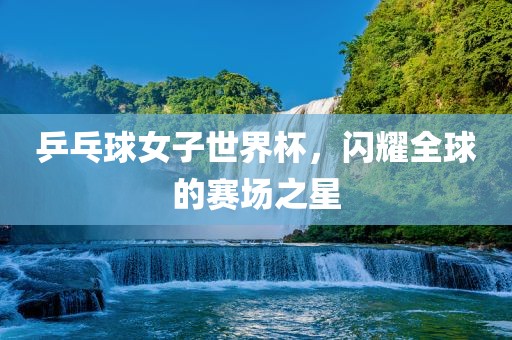 乒乓球女子世界杯，闪耀全球的赛场之星