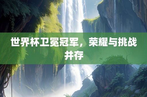 世界杯卫冕冠军，荣耀与挑战并存