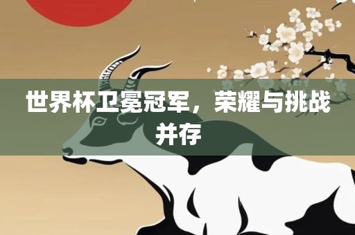 世界杯卫冕冠军，荣耀与挑战并存
