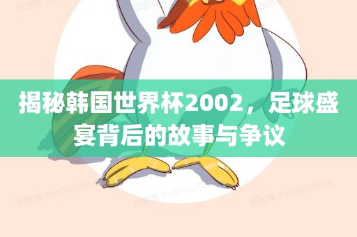 揭秘韩国世界杯2002，足球盛宴背后的故事与争议