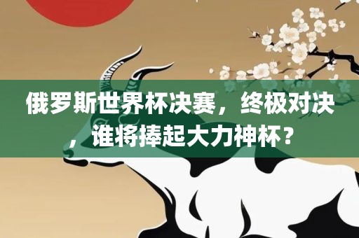 俄罗斯世界杯决赛，终极对决，谁将捧起大力神杯？