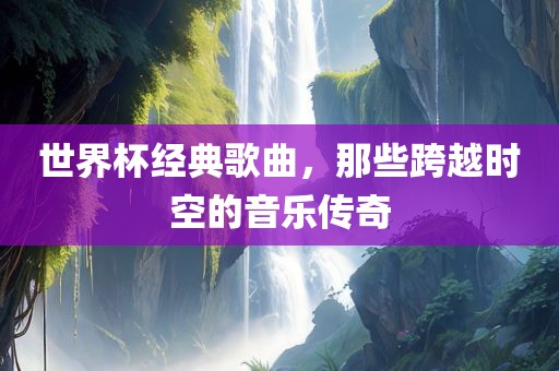 世界杯经典歌曲，那些跨越时空的音乐传奇