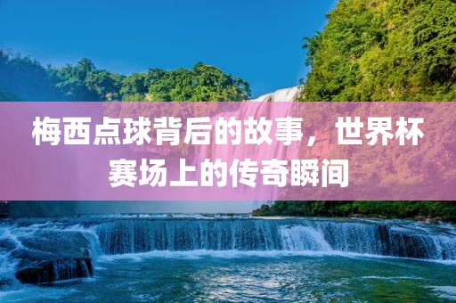 梅西点球背后的故事，世界杯赛场上的传奇瞬间