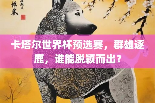 卡塔尔世界杯预选赛，群雄逐鹿，谁能脱颖而出？