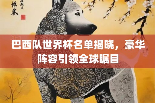 巴西队世界杯名单揭晓，豪华阵容引领全球瞩目
