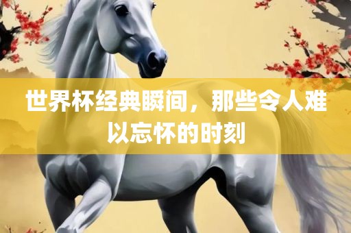 世界杯经典瞬间，那些令人难以忘怀的时刻