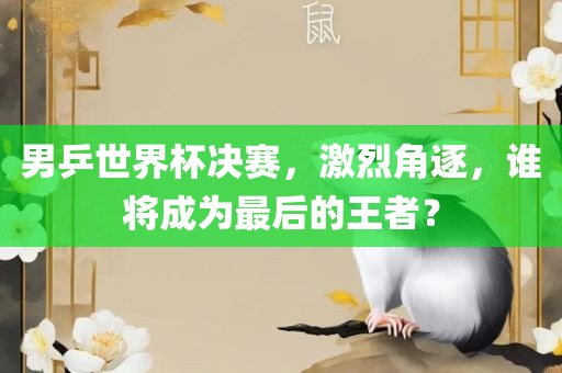 男乒世界杯决赛，激烈角逐，谁将成为最后的王者？