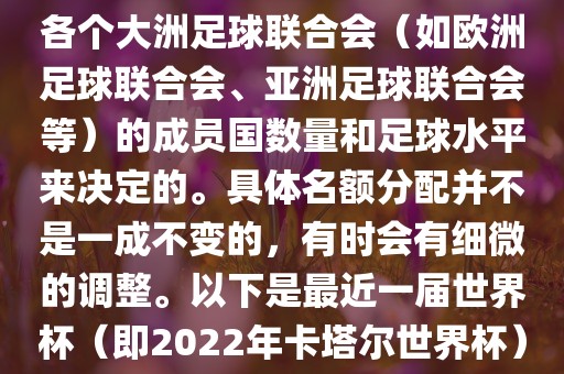 世界杯的名额分配通常是根据各个大洲足球联合会（如欧洲足球联合会、亚洲足球联合会等）的成员国数量和足球水平来决定的。具体名额分配并不是一成不变的，有时会有细微的调整。以下是最近一届世界杯（即2022年卡塔尔世界杯）各大洲的名额分配情况