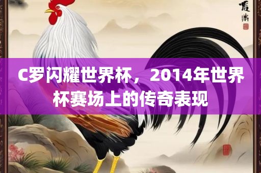 C罗闪耀世界杯，2014年世界杯赛场上的传奇表现