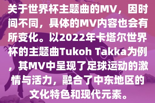 关于世界杯主题曲的MV，因时间不同，具体的MV内容也会有所变化。以2022年卡塔尔世界杯的主题曲Tukoh Takka为例，其MV中呈现了足球运动的激情与活力，融合了中东地区的文化特色和现代元素。