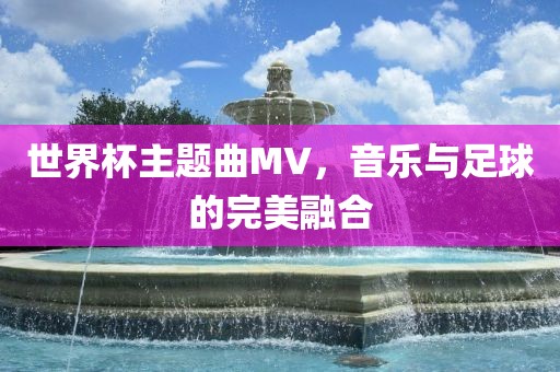 世界杯主题曲MV，音乐与足球的完美融合