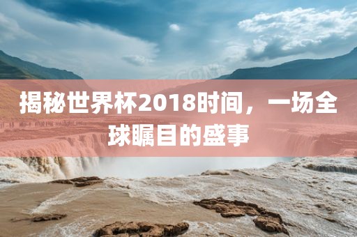 揭秘世界杯2018时间，一场全球瞩目的盛事