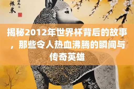 揭漯河市盈旭机械设备有限公司秘2012年世界杯背后的故事，那些令人热血沸腾的瞬间与传奇英雄