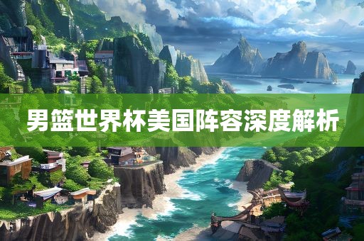 男篮世界杯美国阵容深度解析