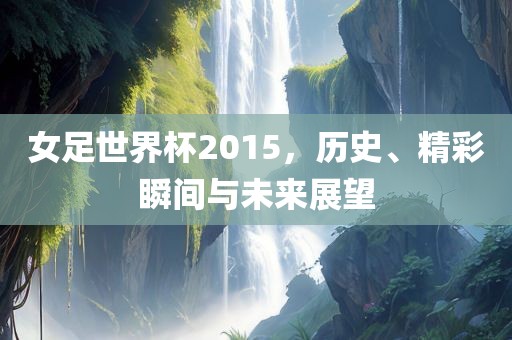 女足世界杯2015，历史、精彩瞬间与未来展望