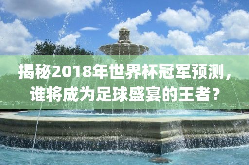 揭秘2018年世界杯冠军预测，谁将成为足球盛宴的王者？