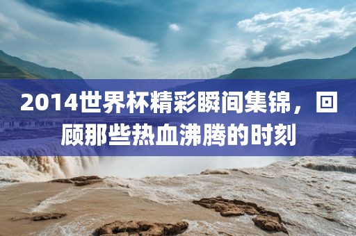 2014世界杯精彩瞬间集锦，回顾那些热血沸腾的时刻