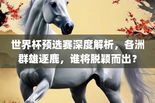 世界杯预选赛深度解析，各洲群雄逐鹿，谁将脱颖而出？