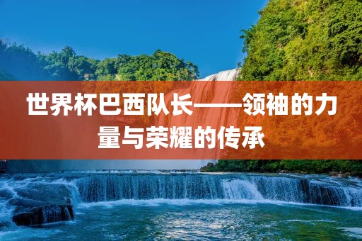世界杯巴西队长——领袖的力量与荣耀的传承