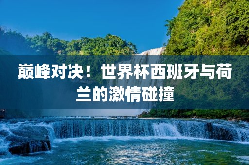 巅峰对决！世界杯西班牙与荷兰的激情碰撞