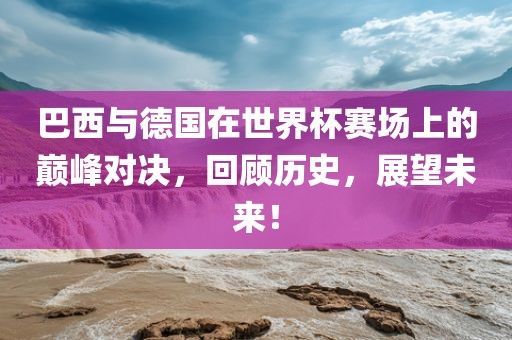 巴西与德国在世界杯赛场上的巅峰对决，回顾历史，展望未来！