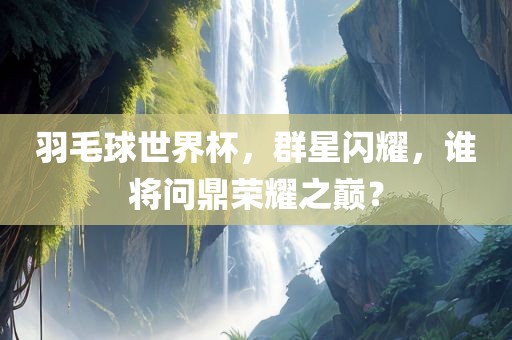 羽毛球世界杯，群星闪耀，谁将问鼎荣耀之巅？