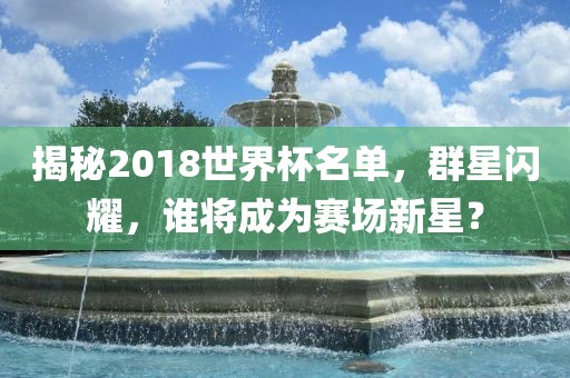 揭秘2018世界杯名单，群星闪耀，谁将成为赛场新星？