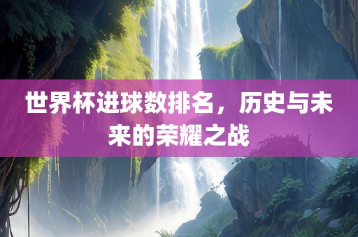 世界杯进球数排名，历史与未来的荣耀之战
