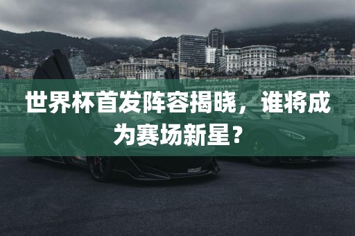 世界杯首发阵容揭晓，谁将成为赛场新星？